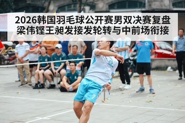 2026韩国羽毛球公开赛男双决赛复盘 梁伟铿王昶发接发轮转与中前场衔接 - j9 game